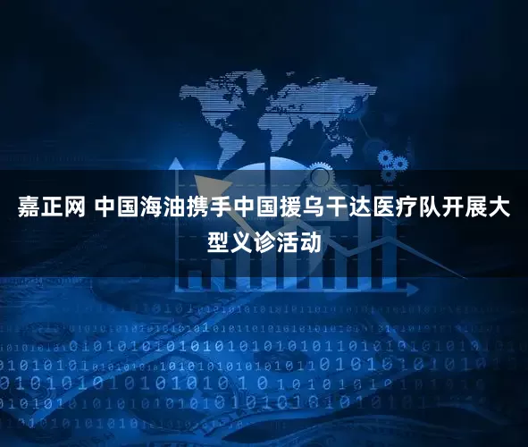 嘉正网 中国海油携手中国援乌干达医疗队开展大型义诊活动