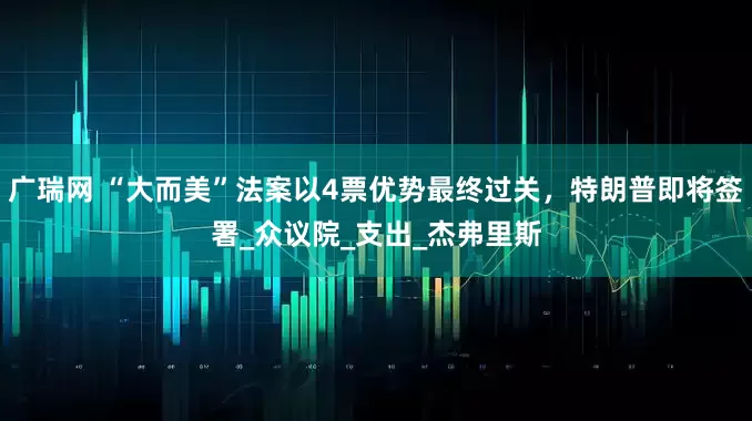 广瑞网 “大而美”法案以4票优势最终过关，特朗普即将签署_众议院_支出_杰弗里斯