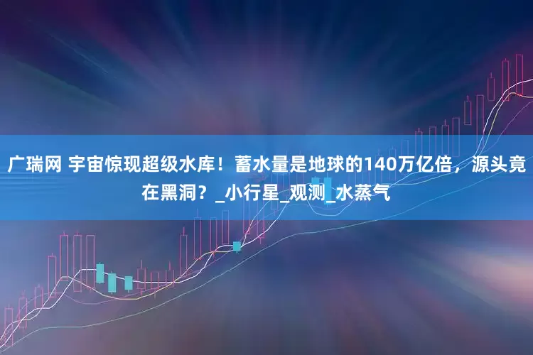 广瑞网 宇宙惊现超级水库!蓄水量是地球的140万亿倍,源头竟在黑洞?_小行星_观测_水蒸气
