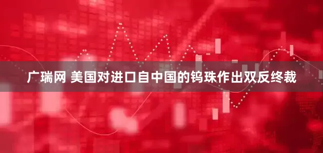 广瑞网 美国对进口自中国的钨珠作出双反终裁