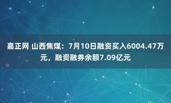 嘉正网 山西焦煤：7月10日融资买入6004.47万元，融资融券余额7.09亿元