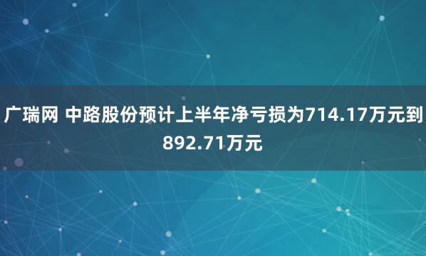 广瑞网 中路股份预计上半年净亏损为714.17万元到892.71万元