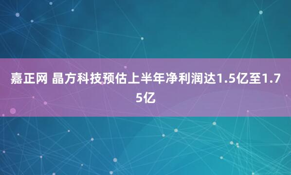 嘉正网 晶方科技预估上半年净利润达1.5亿至1.75亿