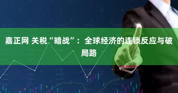 嘉正网 关税“暗战”：全球经济的连锁反应与破局路