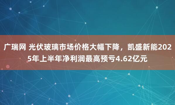 广瑞网 光伏玻璃市场价格大幅下降，凯盛新能2025年上半年净利润最高预亏4.62亿元