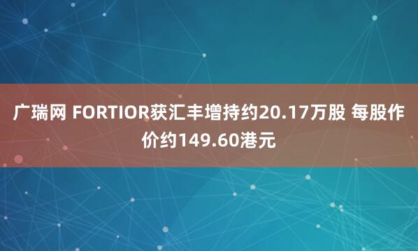 广瑞网 FORTIOR获汇丰增持约20.17万股 每股作价约149.60港元