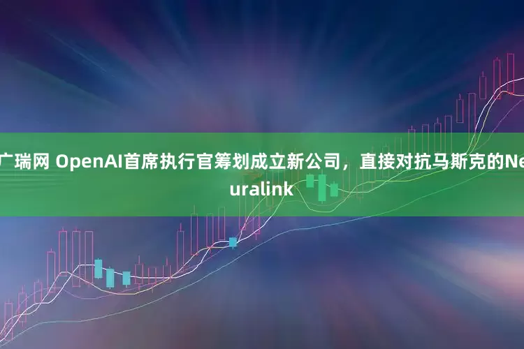 广瑞网 OpenAI首席执行官筹划成立新公司，直接对抗马斯克的Neuralink