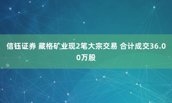 信钰证券 藏格矿业现2笔大宗交易 合计成交36.00万股