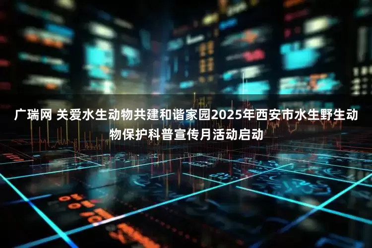 广瑞网 关爱水生动物共建和谐家园2025年西安市水生野生动物保护科普宣传月活动启动