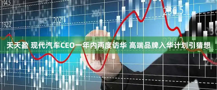 天天盈 现代汽车CEO一年内两度访华 高端品牌入华计划引猜想