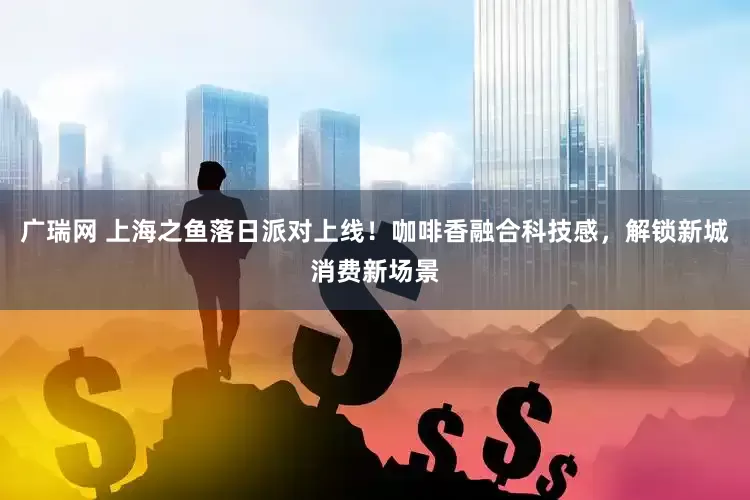 广瑞网 上海之鱼落日派对上线！咖啡香融合科技感，解锁新城消费新场景