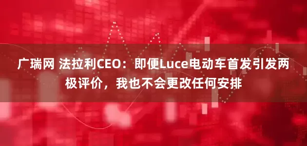 广瑞网 法拉利CEO：即便Luce电动车首发引发两极评价，我也不会更改任何安排